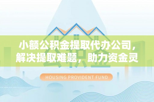 江口小额公积金提取代办公司，解决提取难题，助力资金灵活使用