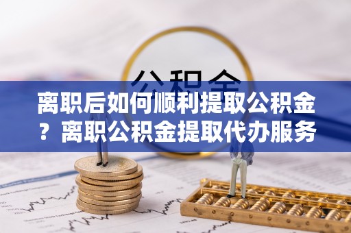 江口离职后如何顺利提取公积金？离职公积金提取代办服务帮你搞定！