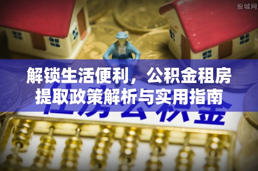 江口解锁生活便利，公积金租房提取政策解析与实用指南